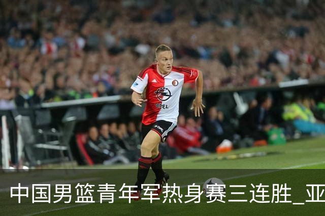 中国男篮青年军热身赛三连胜 亚洲杯征程机遇挑战并存