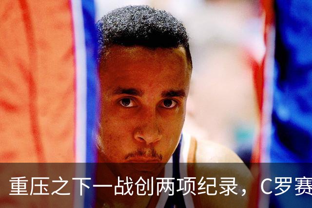 重压之下一战创两项纪录，C罗赛后回应质疑